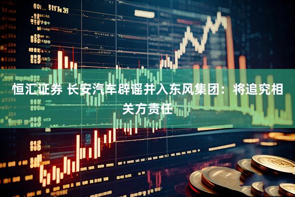 恒汇证券 长安汽车辟谣并入东风集团：将追究相关方责任