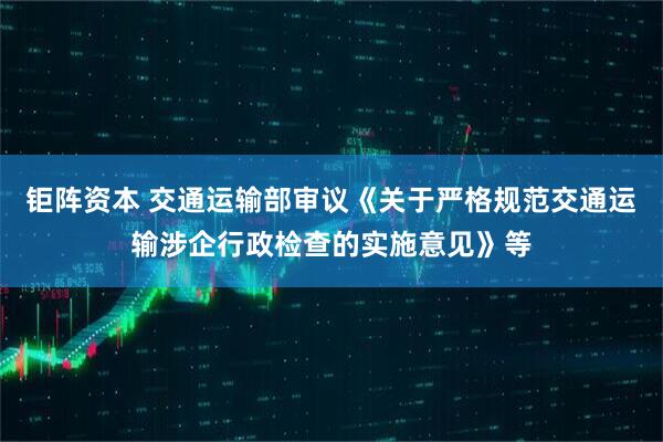 钜阵资本 交通运输部审议《关于严格规范交通运输涉企行政检查的实施意见》等