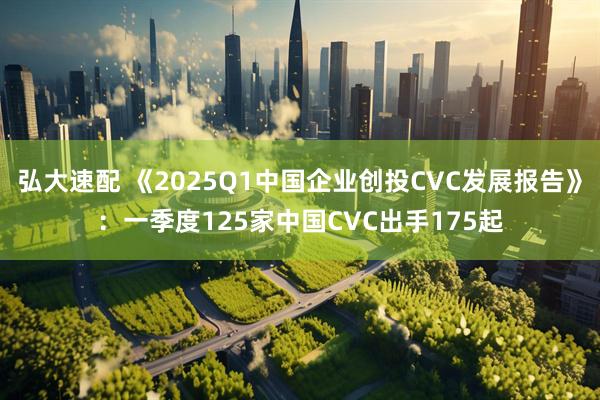 弘大速配 《2025Q1中国企业创投CVC发展报告》：一季度125家中国CVC出手175起