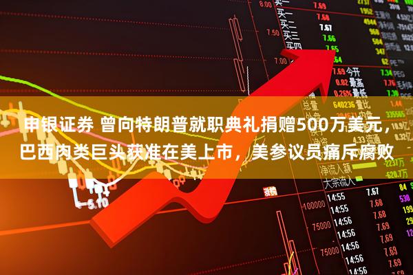 申银证券 曾向特朗普就职典礼捐赠500万美元，巴西肉类巨头获准在美上市，美参议员痛斥腐败
