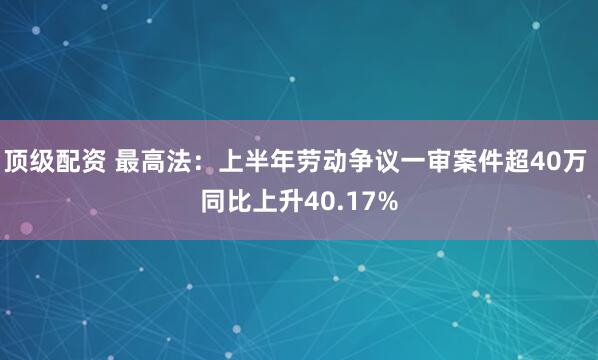 顶级配资 最高法：上半年劳动争议一审案件超40万 同比上升40.17%