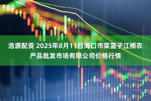 浩源配资 2025年8月11日海口市菜篮子江楠农产品批发市场有限公司价格行情