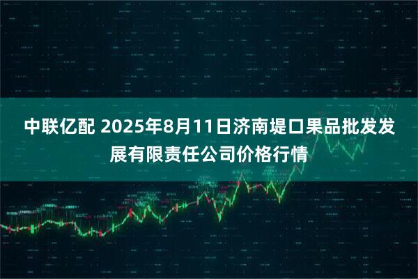 中联亿配 2025年8月11日济南堤口果品批发发展有限责任公司价格行情