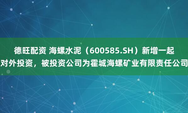 德旺配资 海螺水泥（600585.SH）新增一起对外投资，被投资公司为霍城海螺矿业有限责任公司