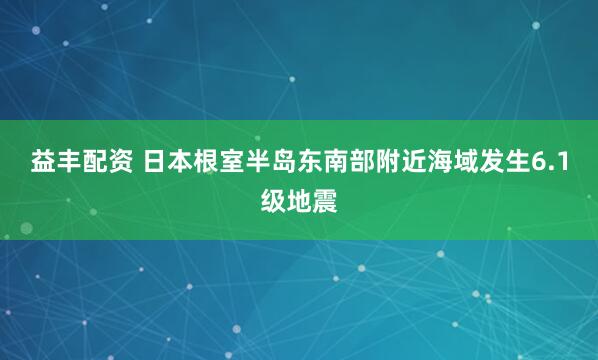 益丰配资 日本根室半岛东南部附近海域发生6.1级地震