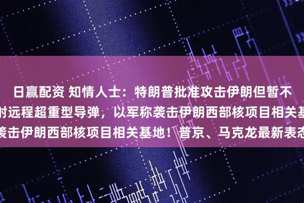 日赢配资 知情人士：特朗普批准攻击伊朗但暂不下令！伊朗向以色列发射远程超重型导弹，以军称袭击伊朗西部核项目相关基地！普京、马克龙最新表态