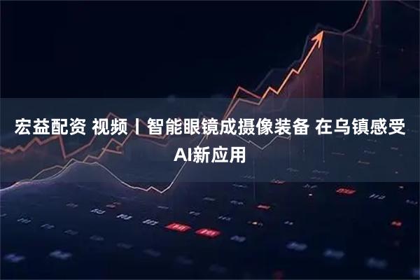 宏益配资 视频丨智能眼镜成摄像装备 在乌镇感受AI新应用