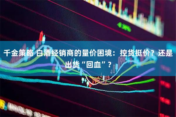 千金策略 白酒经销商的量价困境：控货挺价？还是出货“回血”？