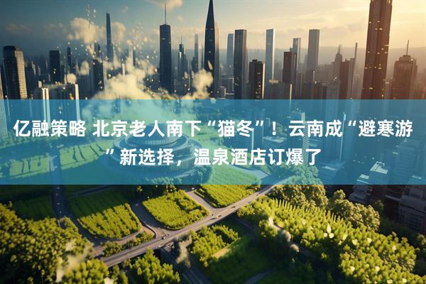 亿融策略 北京老人南下“猫冬”！云南成“避寒游”新选择，温泉酒店订爆了