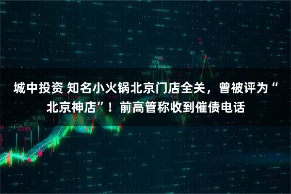 城中投资 知名小火锅北京门店全关，曾被评为“北京神店”！前高管称收到催债电话