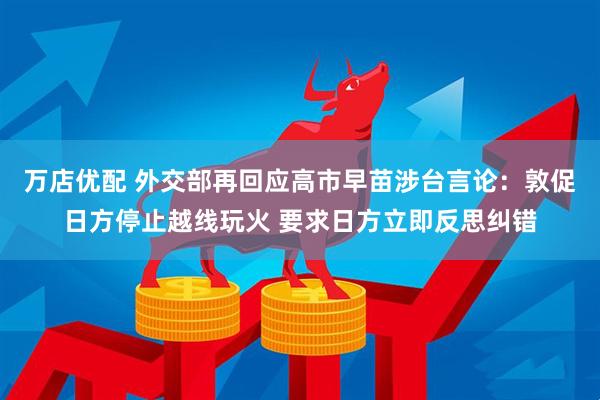 万店优配 外交部再回应高市早苗涉台言论：敦促日方停止越线玩火 要求日方立即反思纠错