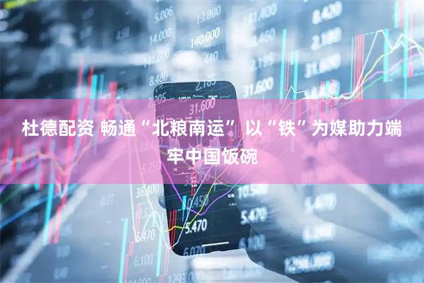 杜德配资 畅通“北粮南运” 以“铁”为媒助力端牢中国饭碗