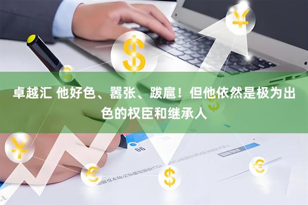 卓越汇 他好色、嚣张、跋扈！但他依然是极为出色的权臣和继承人