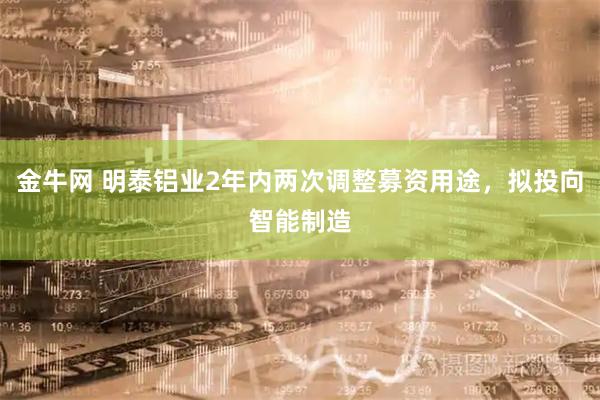 金牛网 明泰铝业2年内两次调整募资用途，拟投向智能制造