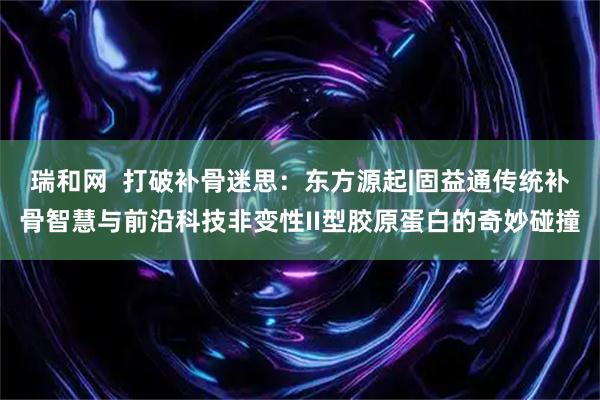 瑞和网  打破补骨迷思：东方源起|固益通传统补骨智慧与前沿科技非变性II型胶原蛋白的奇妙碰撞