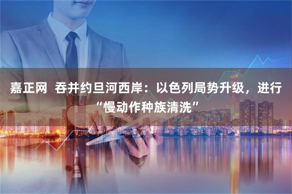 嘉正网  吞并约旦河西岸：以色列局势升级，进行“慢动作种族清洗”