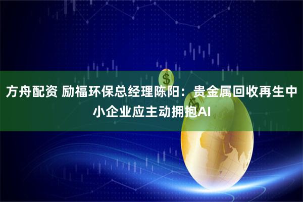方舟配资 励福环保总经理陈阳：贵金属回收再生中小企业应主动拥抱AI