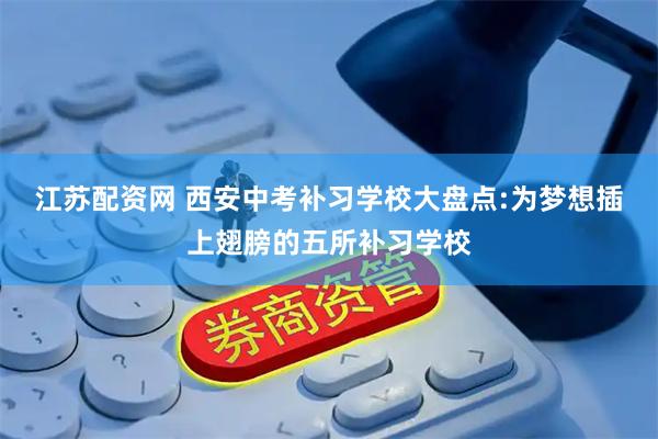 江苏配资网 西安中考补习学校大盘点:为梦想插上翅膀的五所补习学校