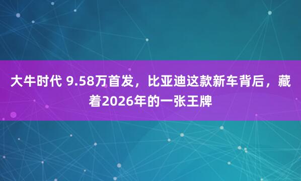 大牛时代 9.58万首发，比亚迪这款新车背后，藏着2026年的一张王牌