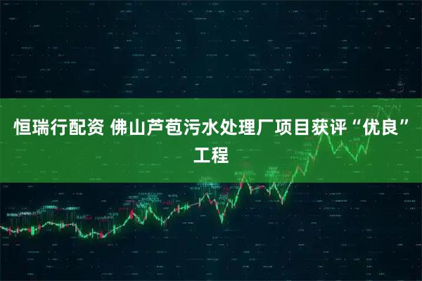 恒瑞行配资 佛山芦苞污水处理厂项目获评“优良”工程