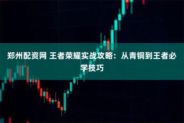 郑州配资网 王者荣耀实战攻略：从青铜到王者必学技巧
