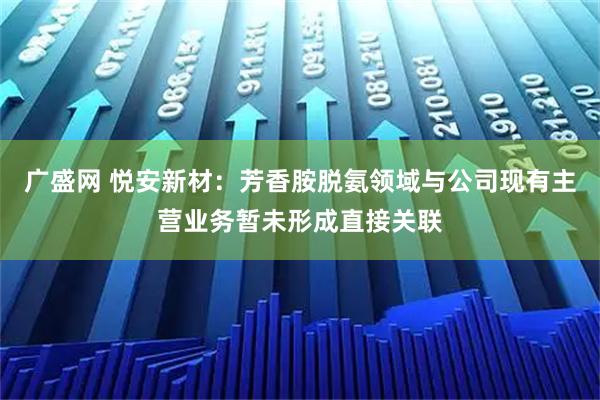 广盛网 悦安新材：芳香胺脱氨领域与公司现有主营业务暂未形成直接关联
