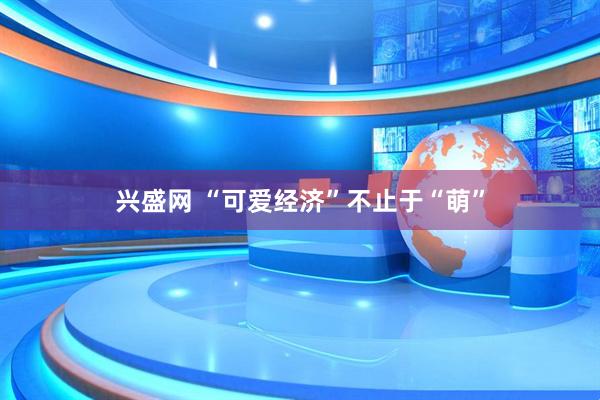 兴盛网 “可爱经济”不止于“萌”
