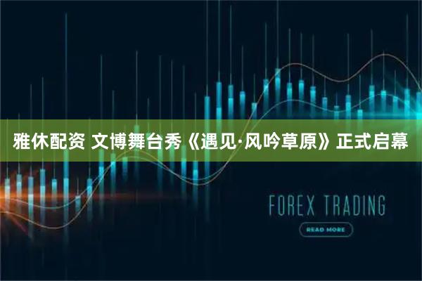雅休配资 文博舞台秀《遇见·风吟草原》正式启幕